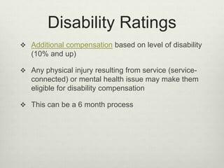 Disability Ratings
 Additional compensation based on level of disability
(10% and up)
 Any physical injury resulting from service (service-
connected) or mental health issue may make them
eligible for disability compensation
 This can be a 6 month process
 