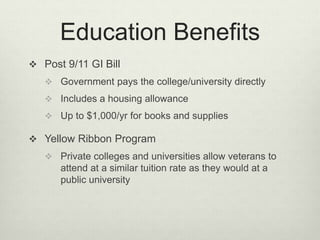 Education Benefits
 Post 9/11 GI Bill
 Government pays the college/university directly
 Includes a housing allowance
 Up to $1,000/yr for books and supplies
 Yellow Ribbon Program
 Private colleges and universities allow veterans to
attend at a similar tuition rate as they would at a
public university
 