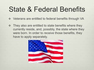 State & Federal Benefits
 Veterans are entitled to federal benefits through VA
 They also are entitled to state benefits where they
currently reside, and, possibly, the state where they
were born. In order to receive those benefits, they
have to apply separately.
 