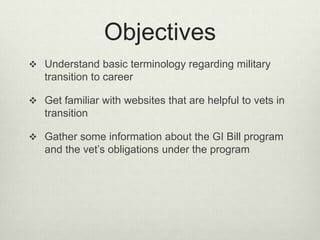 Objectives
 Understand basic terminology regarding military
transition to career
 Get familiar with websites that are helpful to vets in
transition
 Gather some information about the GI Bill program
and the vet’s obligations under the program
 