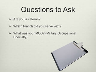 Questions to Ask
 Are you a veteran?
 Which branch did you serve with?
 What was your MOS? (Military Occupational
Specialty)
 