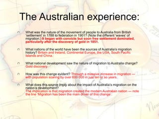 The Australian experience:
What was the nature of the movement of people to Australia from British
‗settlement‘ in 1788 to federation in 1901? (Note the different ‗waves‘ of
migration.) It began with convicts but soon free settlement dominated,
particularly after the discovery of gold in 1851.
What nations of the world have been the sources of Australia‘s migration
history? Britain and Ireland, Continental Europe, the USA, South Pacific
Islands and China.
What national development saw the nature of migration to Australia change?
Gold discovery
How was this change evident? Through a massive increase in migration —
with population soaring by over 600 000 in just ten or so years.
What does this source imply about the impact of Australia‘s migration on the
nation‘s development?
The implication is that migration created the modern Australian nation — note
the line ‗Migration has been the main driver of this change‘.
 