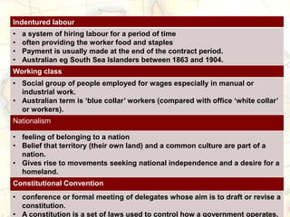 Indentured labour
• a system of hiring labour for a period of time
• often providing the worker food and staples
• Payment is usually made at the end of the contract period.
• Australian eg South Sea Islanders between 1863 and 1904.
Working class
• Social group of people employed for wages especially in manual or
industrial work.
• Australian term is ‘blue collar’ workers (compared with office ‘white collar’
or workers).
Nationalism
• feeling of belonging to a nation
• Belief that territory (their own land) and a common culture are part of a
nation.
• Gives rise to movements seeking national independence and a desire for a
homeland.
Constitutional Convention
• conference or formal meeting of delegates whose aim is to draft or revise a
constitution.
• A constitution is a set of laws used to control how a government operates.
 