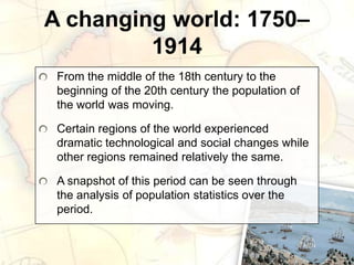 A changing world: 1750–
1914
From the middle of the 18th century to the
beginning of the 20th century the population of
the world was moving.
Certain regions of the world experienced
dramatic technological and social changes while
other regions remained relatively the same.
A snapshot of this period can be seen through
the analysis of population statistics over the
period.
 