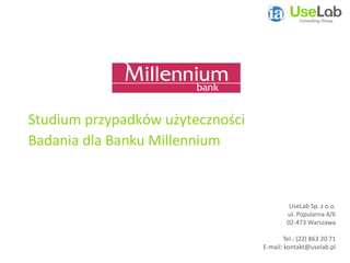 Studium przypadków użyteczności
Badania dla Banku Millennium



                                            UseLab Sp. z o.o.
                                           ul. Popularna 4/6
                                           02-473 Warszawa

                                          Tel.: (22) 863 20 71
                                  E-mail: kontakt@uselab.pl
 