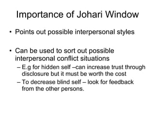 Importance of Johari Window Points out possible interpersonal styles Can be used to sort out possible interpersonal conflict situations E.g for hidden self –can increase trust through disclosure but it must be worth the cost To decrease blind self – look for feedback from the other persons. 