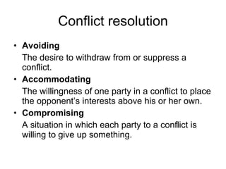 Conflict resolution Avoiding The desire to withdraw from or suppress a conflict. Accommodating The willingness of one party in a conflict to place the opponent’s interests above his or her own. Compromising A situation in which each party to a conflict is willing to give up something. 