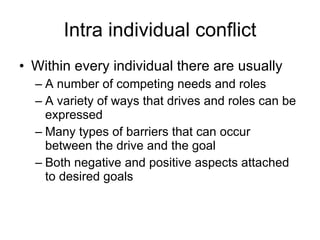 Intra individual conflict Within every individual there are usually  A number of competing needs and roles A variety of ways that drives and roles can be expressed Many types of barriers that can occur between the drive and the goal Both negative and positive aspects attached to desired goals 
