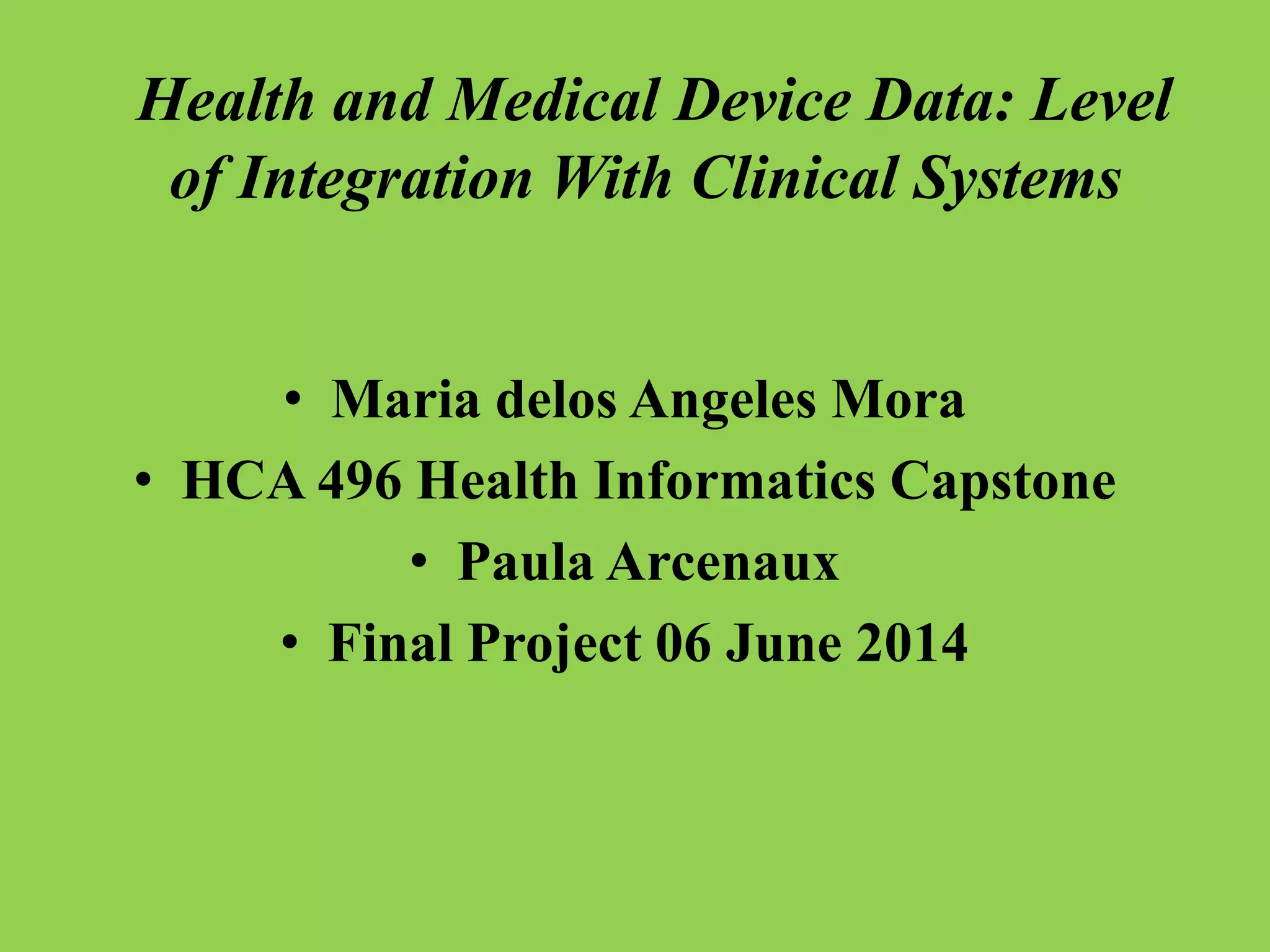 Health and Medical Device Data: Level
of Integration With Clinical Systems
• Maria delos Angeles Mora
• HCA 496 Health Informatics Capstone
• Paula Arcenaux
• Final Project 06 June 2014
 