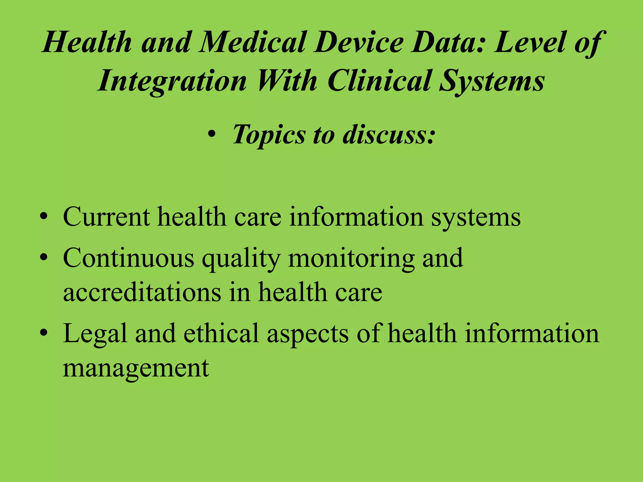 Health and Medical Device Data: Level of
Integration With Clinical Systems
• Topics to discuss:
• Current health care information systems
• Continuous quality monitoring and
accreditations in health care
• Legal and ethical aspects of health information
management
 