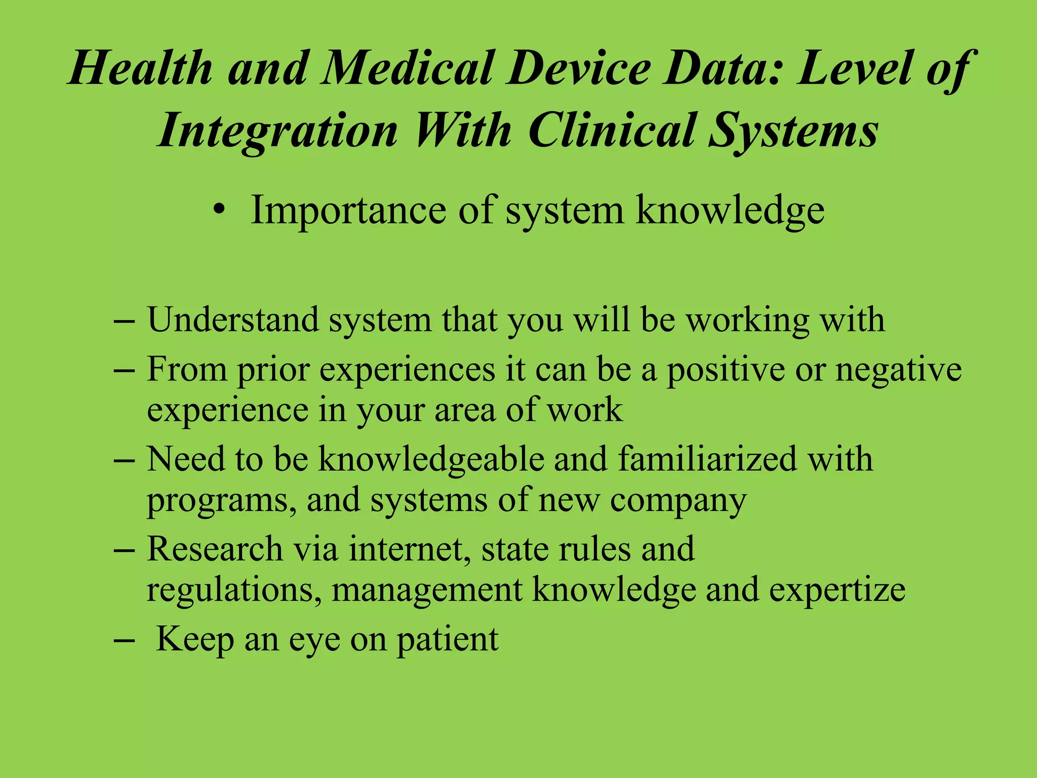Health and Medical Device Data: Level of
Integration With Clinical Systems
• Importance of system knowledge
– Understand system that you will be working with
– From prior experiences it can be a positive or negative
experience in your area of work
– Need to be knowledgeable and familiarized with
programs, and systems of new company
– Research via internet, state rules and
regulations, management knowledge and expertize
– Keep an eye on patient
 