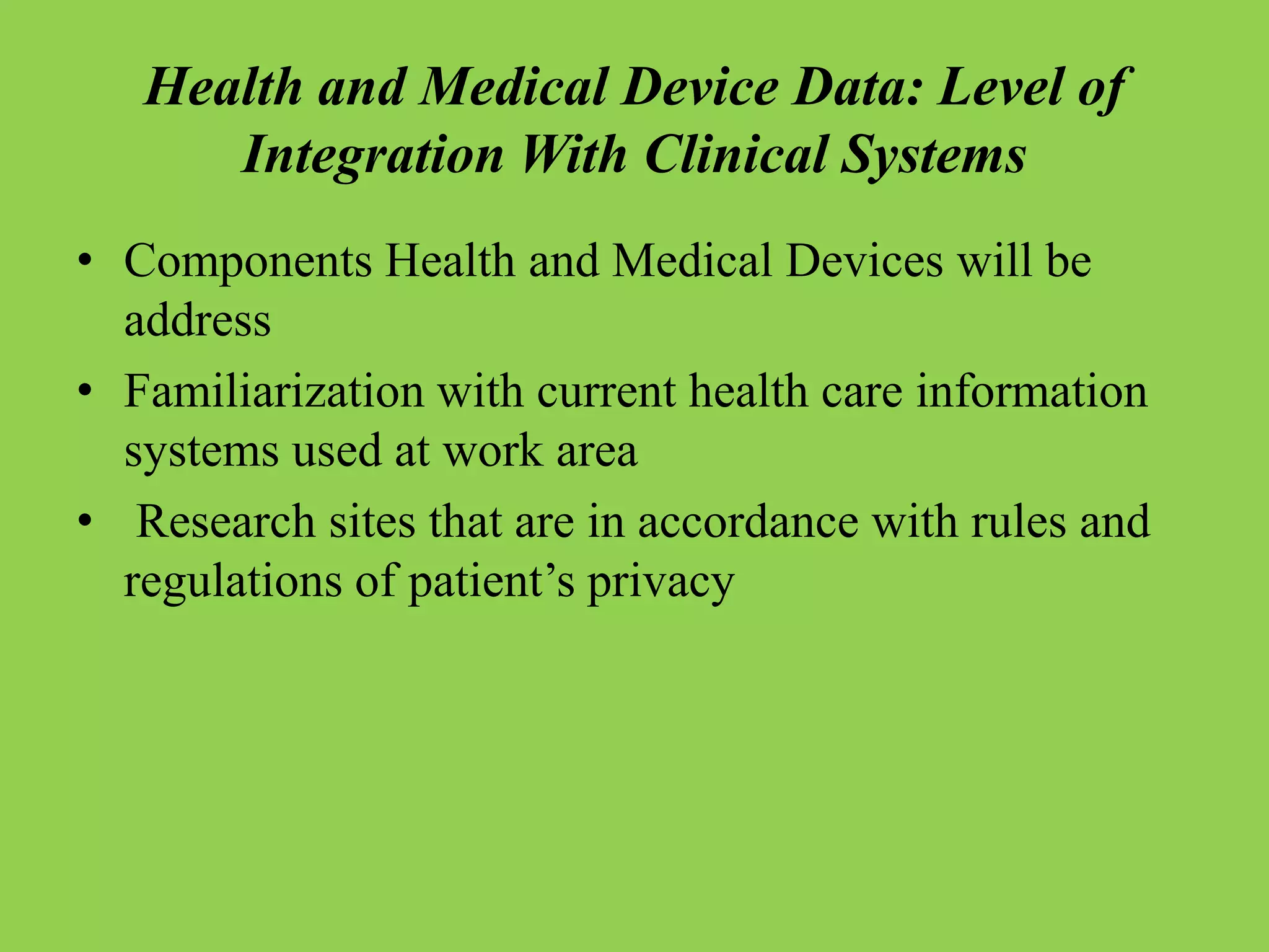 Health and Medical Device Data: Level of
Integration With Clinical Systems
• Components Health and Medical Devices will be
address
• Familiarization with current health care information
systems used at work area
• Research sites that are in accordance with rules and
regulations of patient’s privacy
 