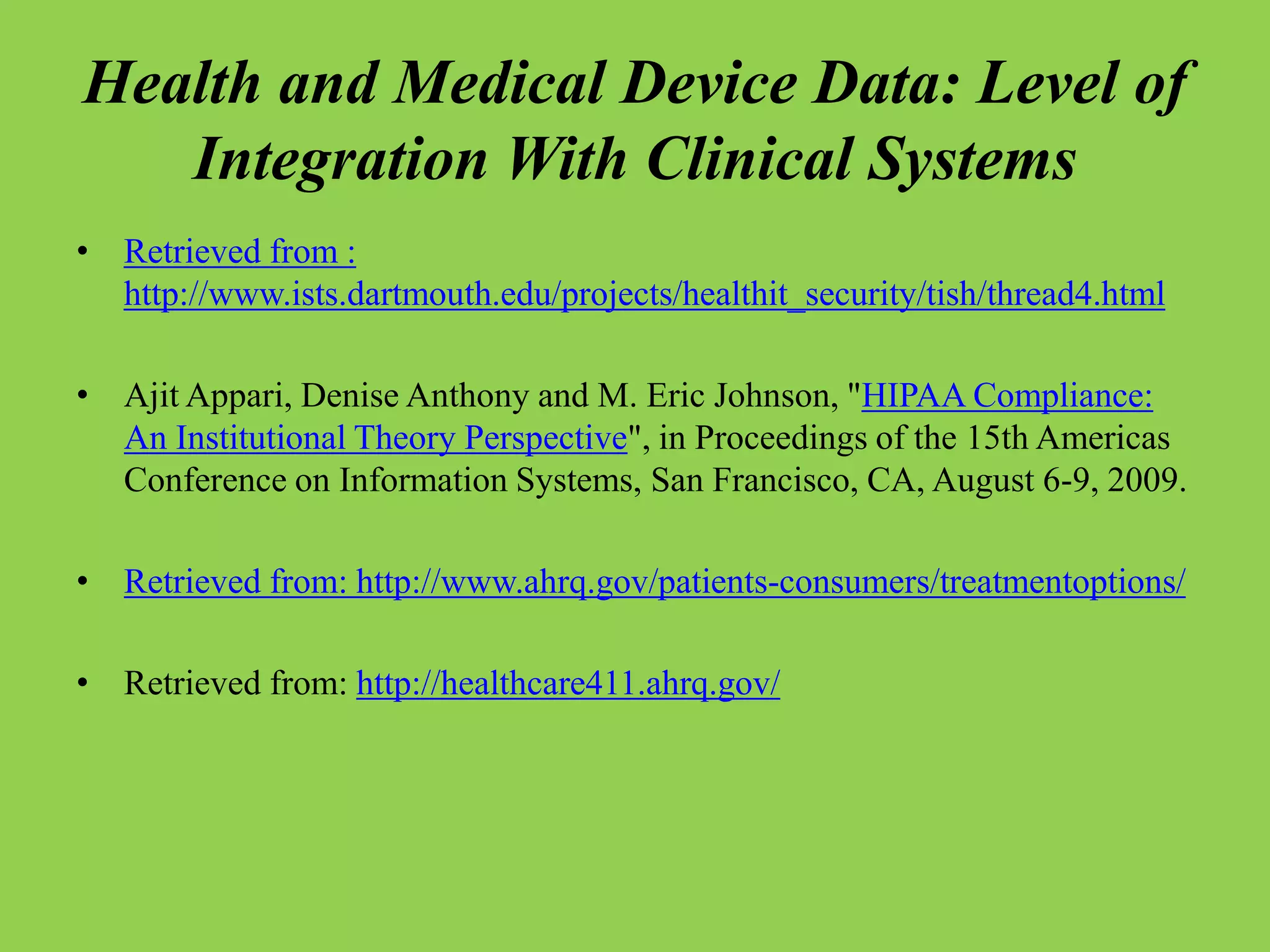 Health and Medical Device Data: Level of
Integration With Clinical Systems
• Retrieved from :
http://www.ists.dartmouth.edu/projects/healthit_security/tish/thread4.html
• Ajit Appari, Denise Anthony and M. Eric Johnson, "HIPAA Compliance:
An Institutional Theory Perspective", in Proceedings of the 15th Americas
Conference on Information Systems, San Francisco, CA, August 6-9, 2009.
• Retrieved from: http://www.ahrq.gov/patients-consumers/treatmentoptions/
• Retrieved from: http://healthcare411.ahrq.gov/
 