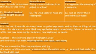 Here are the commonly used literary devices in poetry:
Synedoche
A part is made to represent
the whole or vice-versa
Ex. Hundred heads of
cattle bought at a good
price.
Personification
Giving human attributes to an
object or animal
Ex. The wind spoke of hope and
redemption.
Hyperbole
It exaggerates the meaning of
a sentence.
Ex. I am so thirsty that I
could drink an ocean.
Symbols
It is the use of symbols to convey ideas. A symbol represents various ideas or things at one
time. Like darkness or color black may symbolize death, uncertainty, failure, or an end. A
white rose may mean purity, freshness, new beginning, or death.
Example : The cold wind blew my heartaches away
(the cold wind can mean inspiring words, new ideas, new hope)
The warm sunshine filled my emptiness with joy .
(the warm sunshine can mean a person whom the author loves, or an event that made him
be filled with joy)
 