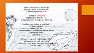 nearly stepped on a parrotfish
that was caught by the low tide.
It was as big as my slipper.
I picked its slimy body
and returned it to the sea.
In its excitement it forgot to thank me
It didn’t even bother to look back—
it swam quickly
away from me
It dived towards the direction of the horizon
where the moon
was hiding.
Perhaps in my next visit that parrotfish
will surprise me with a greeting.
It shall brag to me about its scales painted by the
setting moon.
 