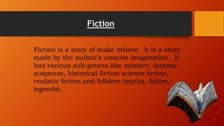 Fiction
Fiction is a story of make believe. It is a story
made by the author’s creative imagination. It
has various sub-genres like mystery, fantasy,
suspense, historical fiction science fiction,
realistic fiction and folklore (myths, fables,
legends).
 