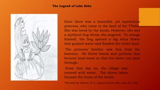 The Legend of Lake Sebu
Once there was a beautiful. yet mysterious
princess, who came to the land of the T’bolis.
She was loved by the locals. However, she met
a mythical frog whom she angered. To avenge
himself, the frog opened a big lotus flower
that gushed water and flooded the entire land.
The princess’ brother saw this from the
heavens. He threw leaves and pythons that
became land mass so that his sister can pass
through.
From that day on, the village was
covered with water. The eleven islets
became the home of the locals.
*Narrated by Moreno, M. E., Legend of Lake Sebu, June 20, 2020
 