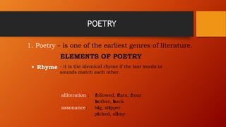 POETRY
1. Poetry - is one of the earliest genres of literature.
ELEMENTS OF POETRY
 Rhyme - it is the identical rhyme if the last words or
sounds match each other.
alliteration : followed, flats, front
bother, back
assonance: big, slipper
picked, slimy
 