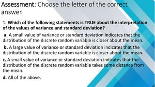 Assessment: Choose the letter of the correct
answer.
1. Which of the following statements is TRUE about the interpretation
of the values of variance and standard deviation?
a. A small value of variance or standard deviation indicates that the
distribution of the discrete random variable is closer about the mean.
b. A large value of variance or standard deviation indicates that the
distribution of the discrete random variable is closer about the mean.
c. A small value of variance or standard deviation indicates that the
distribution of the discrete random variable takes some distance from
the mean.
d. All of the above.
 