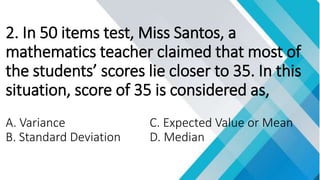 2. In 50 items test, Miss Santos, a
mathematics teacher claimed that most of
the students’ scores lie closer to 35. In this
situation, score of 35 is considered as,
A. Variance C. Expected Value or Mean
B. Standard Deviation D. Median
 