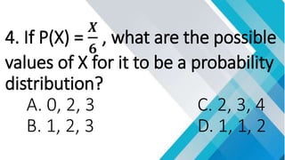 4. If P(X) =
𝑿
𝟔
, what are the possible
values of X for it to be a probability
distribution?
A. 0, 2, 3 C. 2, 3, 4
B. 1, 2, 3 D. 1, 1, 2
 