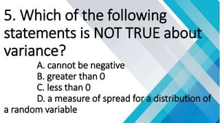 5. Which of the following
statements is NOT TRUE about
variance?
A. cannot be negative
B. greater than 0
C. less than 0
D. a measure of spread for a distribution of
a random variable
 