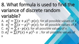 8. What formula is used to find the
variance of discrete random
variable?
A. 𝜎𝑥
2
= (𝑥 + 𝜇)2
∙ 𝑝(𝑥); for all possible values of x
B. 𝜎𝑥
2
= (𝑥 − 𝜇)2
∙ 𝑝(𝑥); for all possible values of X
C. 𝜎𝑥
2
= 𝑥 ∙ 𝑝(𝑥); for all possible values of x
D. 𝜎𝑥
2
= (𝑃(𝑥) + 𝜇)2
∙ 𝑥 ; for all possible values of
x
 