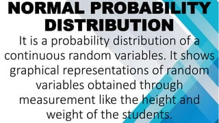 NORMAL PROBABILITY
DISTRIBUTION
It is a probability distribution of a
continuous random variables. It shows
graphical representations of random
variables obtained through
measurement like the height and
weight of the students.
 