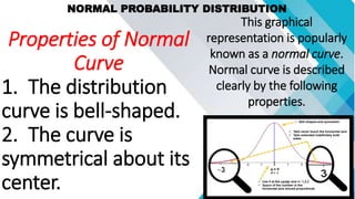 NORMAL PROBABILITY DISTRIBUTION
This graphical
representation is popularly
known as a normal curve.
Normal curve is described
clearly by the following
properties.
Properties of Normal
Curve
1. The distribution
curve is bell-shaped.
2. The curve is
symmetrical about its
center.
 