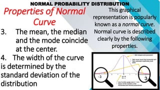 NORMAL PROBABILITY DISTRIBUTION
This graphical
representation is popularly
known as a normal curve.
Normal curve is described
clearly by the following
properties.
Properties of Normal
Curve
3. The mean, the median
and the mode coincide
at the center.
4. The width of the curve
is determined by the
standard deviation of the
distribution
 