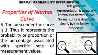 NORMAL PROBABILITY DISTRIBUTION
This graphical
representation is popularly
known as a normal curve.
Normal curve is described
clearly by the following
properties.
Properties of Normal
Curve
6. The area under the curve
is 1. Thus it represents the
probability or proportion or
the percentage associated
with specific sets of
measurement values.
 