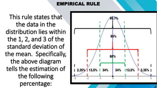 EMPIRICAL RULE
This rule states that
the data in the
distribution lies within
the 1, 2, and 3 of the
standard deviation of
the mean. Specifically,
the above diagram
tells the estimation of
the following
percentage:
 