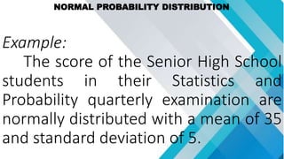 NORMAL PROBABILITY DISTRIBUTION
Example:
The score of the Senior High School
students in their Statistics and
Probability quarterly examination are
normally distributed with a mean of 35
and standard deviation of 5.
 
