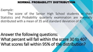 NORMAL PROBABILITY DISTRIBUTION
Example:
The score of the Senior High School students in their
Statistics and Probability quarterly examination are normally
distributed with a mean of 35 and standard deviation of 5.
Answer the following questions:
What percent will fall within the score 30 to 40?
What scores fall within 95% of the distribution?
 