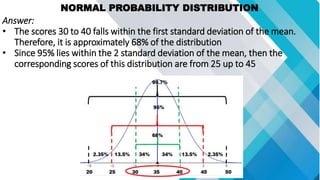 NORMAL PROBABILITY DISTRIBUTION
Answer:
• The scores 30 to 40 falls within the first standard deviation of the mean.
Therefore, it is approximately 68% of the distribution
• Since 95% lies within the 2 standard deviation of the mean, then the
corresponding scores of this distribution are from 25 up to 45
 