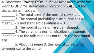 A. Directions: True or False. In the answer sheet, write the
word TRUE if the statement is correct and FALSE, if the
statement is incorrect.
_______1. The total area of the normal curve is 1.
_______2. The normal probability distribution has a
mean µ = 1 and standard deviation ơ = 0.
_______3. The normal curve is like a bell-shaped.
_______4. The curve of a normal distribution extends
indefinitely at the tails but does not touch the horizontal
axis.
_______5. About its mean 0, the normal curve is not
symmetrical to the center.
 