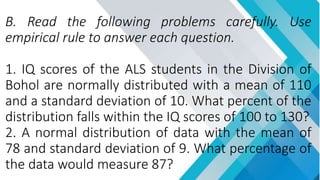 B. Read the following problems carefully. Use
empirical rule to answer each question.
1. IQ scores of the ALS students in the Division of
Bohol are normally distributed with a mean of 110
and a standard deviation of 10. What percent of the
distribution falls within the IQ scores of 100 to 130?
2. A normal distribution of data with the mean of
78 and standard deviation of 9. What percentage of
the data would measure 87?
 