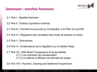 Sommaire : marchés financiers

      2.1 Titre I - Stabilité financière

      2.2 Titre II - Orderly Liquidation Authority

      2.3 Titre III - Transfert de pouvoirs au Comptroller, à la FDIC et à la FED

      2.4 Titre IV - Régulation des conseillers des fonds de pension et autres

      2.5 Titre V - Assurances

      2.6 Titre VI - Améliorations de la régulation (ou le Volcker Rule)

      2.7 Titre VII - Wall Street Transparency & Accountability
                2.7.1 Les chambres de compensation
                2.7.2 La collecte et diffusion de données de swaps

      2.8 Titre VIII - Payment, Clearing and Settlement Supervision

27/03/2013     Groupe NOVENCIA - 25 Rue de Maubeuge 75009 PARIS - Tél. : 01 44 63 53 13 - Fax : 01 44 63 53 14 - www.novencia.com - contact@novencia.com   12
 