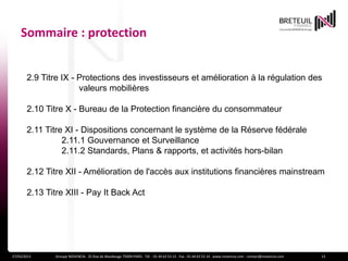 Sommaire : protection


       2.9 Titre IX - Protections des investisseurs et amélioration à la régulation des
                      valeurs mobilières

       2.10 Titre X - Bureau de la Protection financière du consommateur

       2.11 Titre XI - Dispositions concernant le système de la Réserve fédérale
                 2.11.1 Gouvernance et Surveillance
                 2.11.2 Standards, Plans & rapports, et activités hors-bilan

       2.12 Titre XII - Amélioration de l'accès aux institutions financières mainstream

       2.13 Titre XIII - Pay It Back Act




27/03/2013     Groupe NOVENCIA - 25 Rue de Maubeuge 75009 PARIS - Tél. : 01 44 63 53 13 - Fax : 01 44 63 53 14 - www.novencia.com - contact@novencia.com   13
 