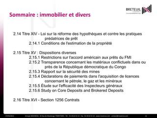 Sommaire : immobilier et divers


         2.14 Titre XIV - Loi sur la réforme des hypothèques et contre les pratiques
                            prédatrices de prêt
                   2.14.1 Conditions de l'estimation de la propriété

         2.15 Titre XV : Dispositions diverses
                   2.15.1 Restrictions sur l'accord américain aux prêts du FMI
                   2.15.2 Transparence concernant les matériaux conflictuels dans ou
                            près de la République démocratique du Congo
                   2.15.3 Rapport sur la sécurité des mines
                   2.15.4 Déclarations de paiements dans l'acquisition de licences
                            concernant le pétrole, le gaz et les minéraux
                   2.15.5 Étude sur l'efficacité des Inspecteurs généraux
                   2.15.6 Study on Core Deposits and Brokered Deposits

         2.16 Titre XVI - Section 1256 Contrats


27/03/2013     Groupe NOVENCIA - 25 Rue de Maubeuge 75009 PARIS - Tél. : 01 44 63 53 13 - Fax : 01 44 63 53 14 - www.novencia.com - contact@novencia.com   14
 