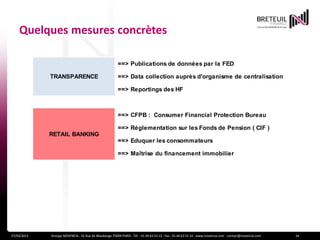 Quelques mesures concrètes

                                                        ==> Publications de données par la FED

             TRANSPARENCE                               ==> Data collection auprès d'organisme de centralisation

                                                        ==> Reportings des HF



                                                        ==> CFPB : Consumer Financial Protection Bureau

                                                        ==> Réglementation sur les Fonds de Pension ( CIF )
             RETAIL BANKING
                                                        ==> Eduquer les consommateurs

                                                        ==> Maîtrise du financement immobilier




27/03/2013   Groupe NOVENCIA - 25 Rue de Maubeuge 75009 PARIS - Tél. : 01 44 63 53 13 - Fax : 01 44 63 53 14 - www.novencia.com - contact@novencia.com   16
 