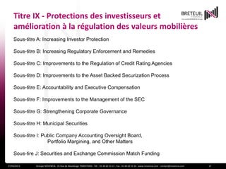 Titre IX - Protections des investisseurs et
    amélioration à la régulation des valeurs mobilières
    Sous-titre A: Increasing Investor Protection

    Sous-titre B: Increasing Regulatory Enforcement and Remedies

    Sous-titre C: Improvements to the Regulation of Credit Rating Agencies

    Sous-titre D: Improvements to the Asset Backed Securization Process

    Sous-titre E: Accountability and Executive Compensation

    Sous-titre F: Improvements to the Management of the SEC

    Sous-titre G: Strengthening Corporate Governance

    Sous-titre H: Municipal Securities

    Sous-titre I: Public Company Accounting Oversight Board,
                    Portfolio Margining, and Other Matters

    Sous-tire J: Securities and Exchange Commission Match Funding

27/03/2013    Groupe NOVENCIA - 25 Rue de Maubeuge 75009 PARIS - Tél. : 01 44 63 53 13 - Fax : 01 44 63 53 14 - www.novencia.com - contact@novencia.com   17
 