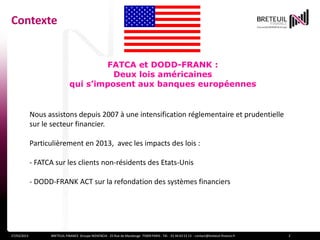 Contexte


                                      FATCA et DODD-FRANK :
                                        Deux lois américaines
                              qui s’imposent aux banques européennes


             Nous assistons depuis 2007 à une intensification réglementaire et prudentielle
             sur le secteur financier.

             Particulièrement en 2013, avec les impacts des lois :

             - FATCA sur les clients non-résidents des Etats-Unis

             - DODD-FRANK ACT sur la refondation des systèmes financiers




27/03/2013         BRETEUIL FINANCE Groupe NOVENCIA - 25 Rue de Maubeuge 75009 PARIS - Tél. : 01 44 63 53 13 - contact@breteuil-finance.fr   2
 
