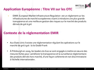 Application Européenne : Titre VII sur les OTC
         •   EMIR: European Market Infrastructure Regulation est un règlement sur les
             infrastructures de marché européennes visant à introduire une plus grande
             transparence et une meilleure gestion des risques sur le marché des produits
             dérivés de gré à gré


Contexte de la réglementation EMIR

       • Aux Etats-Unis il existe une réglementation régulant les opérations sur le
         marché de gré à gré : la loi Dodd-Frank

       • À Pittsburgh en 2009, les leaders du G20 se sont engagés à mettre en œuvre des
         mesures fortes pour «améliorer la transparence et la surveillance réglementaire
         des produits dérivés hors marché, d’une façon cohérente et non discriminatoire
         à l’échelle internationale».


27/03/2013     BRETEUIL FINANCE Groupe NOVENCIA - 25 Rue de Maubeuge 75009 PARIS - Tél. : 01 44 63 53 13 - contact@breteuil-finance.fr   21
 