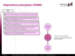 Dispositions principales d’EMIR :
         EMIR


      Notion de contrats standards avec obligation de compensation

      Obligation de déclaration sur l’ensemble des produits dérivés
      auprès des Trade Repositories (TR)

      Des règles communes pour les contreparties centrales (CCP) dont
      l’objectif est d’agréger le risque

      Renforcement des contrats d’échange pour les opérations
      portants sur les produits non compensés

      Supervision des CCP (contreparties centrales) : gouvernance,
      organisation, niveau de fonds propres




27/03/2013         BRETEUIL FINANCE Groupe NOVENCIA - 25 Rue de Maubeuge 75009 PARIS - Tél. : 01 44 63 53 13 - contact@breteuil-finance.fr   24
 