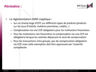 Périmètre :


    • La réglementation EMIR s’applique :
             – Sur un champ large d’OTC sur différents types de produits (produits
               sur les taux d’intérêt, matières premières, crédits…)
             – Compensation via une CCP obligatoire pour les institutions financières.
             – Pour les institutions non financières la compensation via une CCP est
               obligatoire lorsque les contrats dépassant le seuil de compensation.
             – Pour les transactions intra-groupe, pas de compensation obligatoire
               via CCP, mais cette exemption doit être approuvée par l'autorité
               compétente




27/03/2013       Groupe NOVENCIA - 25 Rue de Maubeuge 75009 PARIS - Tél. : 01 44 63 53 13 - Fax : 01 44 63 53 14 - www.novencia.com - contact@novencia.com   26
 