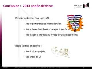Conclusion : 2013 année décisive


              Fonctionnellement, tout est prêt…

                                   - les réglementations internationales

                                   - les options d’application des participants

                                   - les études d’impacts au niveau des établissements



              Reste la mise en œuvre :

                                   - les équipes projets

                                   - les choix de SI



27/03/2013   BRETEUIL FINANCE Groupe NOVENCIA - 25 Rue de Maubeuge 75009 PARIS - Tél. : 01 44 63 53 13 - contact@breteuil-finance.fr   30
 