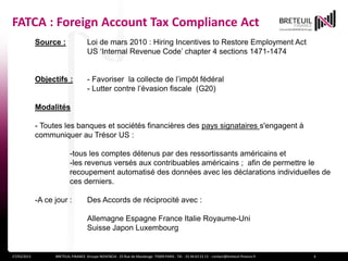FATCA : Foreign Account Tax Compliance Act
             Source :                Loi de mars 2010 : Hiring Incentives to Restore Employment Act
                                     US ‘Internal Revenue Code’ chapter 4 sections 1471-1474


             Objectifs :             - Favoriser la collecte de l’impôt fédéral
                                     - Lutter contre l’évasion fiscale (G20)

             Modalités

             - Toutes les banques et sociétés financières des pays signataires s'engagent à
             communiquer au Trésor US :

                           -tous les comptes détenus par des ressortissants américains et
                           -les revenus versés aux contribuables américains ; afin de permettre le
                           recoupement automatisé des données avec les déclarations individuelles de
                           ces derniers.

             -A ce jour :            Des Accords de réciprocité avec :

                                     Allemagne Espagne France Italie Royaume-Uni
                                     Suisse Japon Luxembourg


27/03/2013         BRETEUIL FINANCE Groupe NOVENCIA - 25 Rue de Maubeuge 75009 PARIS - Tél. : 01 44 63 53 13 - contact@breteuil-finance.fr   4
 
