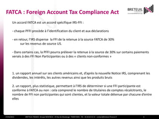 FATCA : Foreign Account Tax Compliance Act
       Un accord FATCA est un accord spécifique IRS-FFI :

       - chaque PFFI procède à l’identification du client et aux déclarations

       - en retour, l’IRS dispense la FFI de la retenue à la source FATCA de 30%
             sur les revenus de source US.

       - Dans certains cas, la PFFI pourra prélever la retenue à la source de 30% sur certains paiements
       versés à des FFI Non Participantes ou à des « clients non-conformes »



       1. un rapport annuel sur ses clients américains et, d’après la nouvelle Notice IRS, comprenant les
       dividendes, les intérêts, les autres revenus ainsi que les produits bruts

       2. un rapport, plus statistique, permettant à l’IRS de déterminer si une FFI participante est
       conforme à FATCA ou non : cela comprend le nombre de titulaires de comptes récalcitrants, le
       nombre de FFI non participantes qui sont clientes, et la valeur totale détenue par chacune d’entre
       elles




27/03/2013      BRETEUIL FINANCE Groupe NOVENCIA - 25 Rue de Maubeuge 75009 PARIS - Tél. : 01 44 63 53 13 - contact@breteuil-finance.fr   6
 