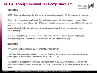 FATCA : Foreign Account Tax Compliance Act
       Sanctions

       NPFFI : Retenue à la source de 30% sur les revenus liés aux avoirs US détenus par ces banques

       Clients : Si un investisseur refuse de fournir les documents nécessaires pour prouver s’il est
       américain ou non, une retenue de 30 % sera appliquée aux versements imposables qui lui seront
       faits
       les comptes soient fermés s’ils sont considérés comme récalcitrants sur une « période
       déraisonnable »

       Failure to report foreign financial assets on Form 8938 will result in a penalty of $10,000
       (and a penalty up to $50,000 for continued failure after IRS notification)

       Réactions

       - Problème des bi-nationaux qui renoncent au Passeport US

        - principe de présomption négative = tous les titulaires de comptes sont réputés américains
       jusqu’à preuve du contraire ( attestation du RCCI de la SGP)

       - Les banques européennes telles que Deutsche Bank HSBC, ING, Crédit Suisse… ont clôturé
       l’ouverture de comptes aux amériacains car cette réglementation est trop onéreuse à mettre en
       place

       -retrait des véhicules d’investissement non américains63des -marchés américains
27/03/2013       BRETEUIL FINANCE Groupe NOVENCIA - 25 Rue de Maubeuge 75009 PARIS - Tél. : 01 44 53 13 contact@breteuil-finance.fr   8
 